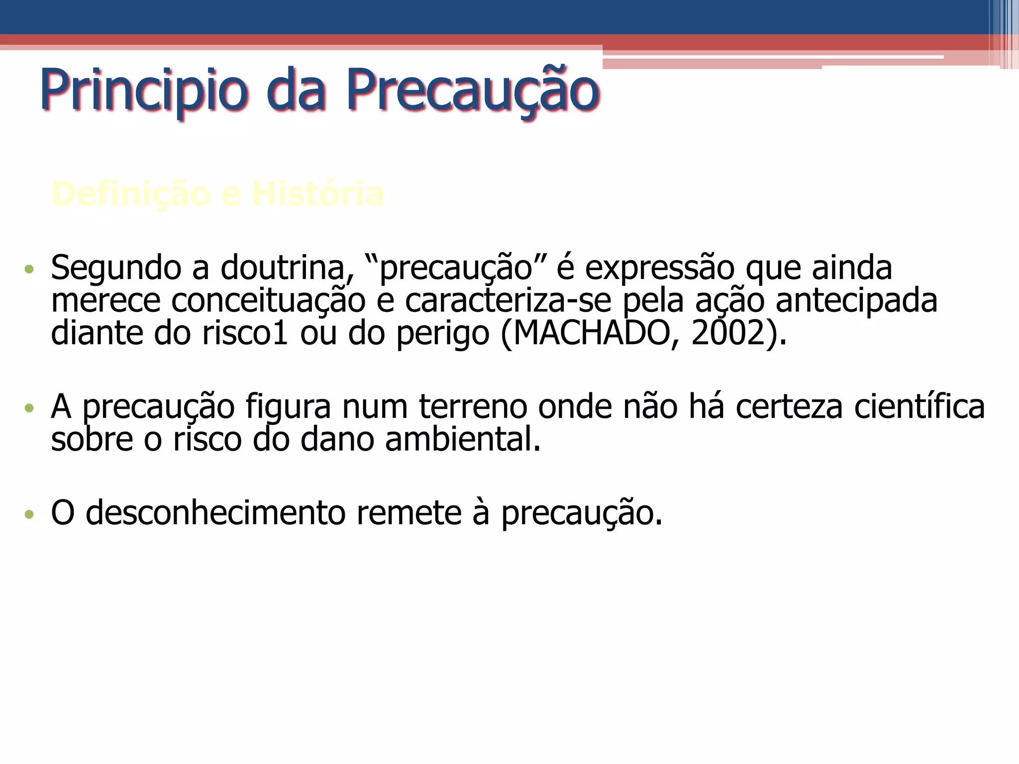 Principio da Precaução
Definição e História
• Segundo a doutrina, “precaução” é expressão que ainda
merece conceituação e caracteriza-se pela ação antecipada
diante do risco1 ou do perigo (MACHADO, 2002).
• A precaução figura num terreno onde não há certeza científica
sobre o risco do dano ambiental.
• O desconhecimento remete à precaução.
 