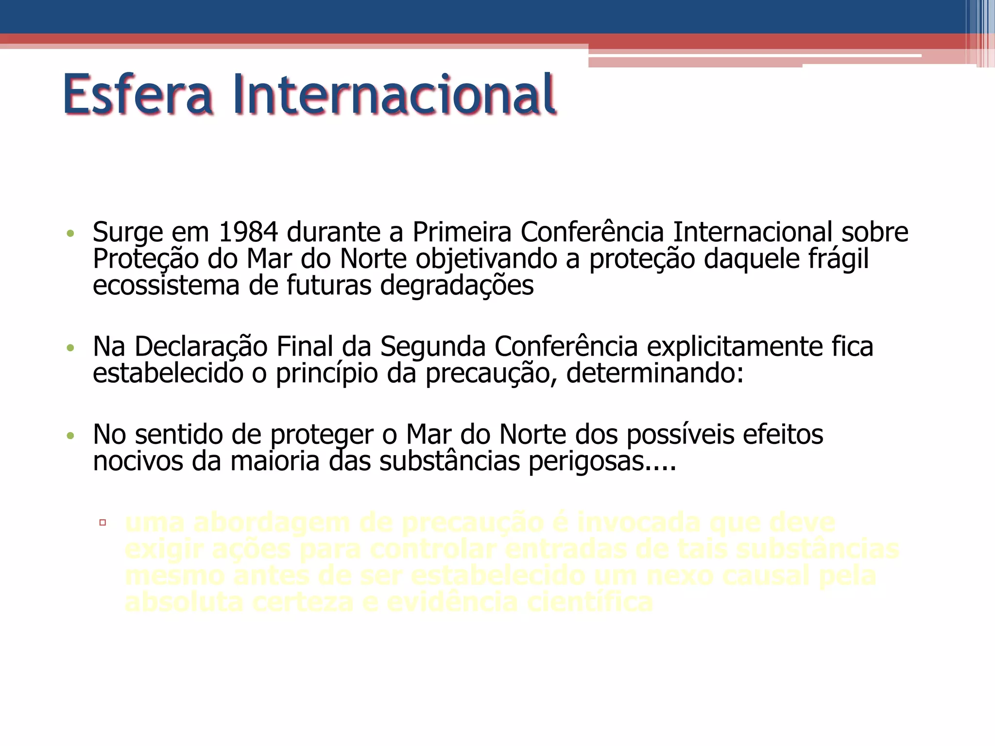 Esfera Internacional
• Surge em 1984 durante a Primeira Conferência Internacional sobre
Proteção do Mar do Norte objetivando a proteção daquele frágil
ecossistema de futuras degradações
• Na Declaração Final da Segunda Conferência explicitamente fica
estabelecido o princípio da precaução, determinando:
• No sentido de proteger o Mar do Norte dos possíveis efeitos
nocivos da maioria das substâncias perigosas....
▫ uma abordagem de precaução é invocada que deve
exigir ações para controlar entradas de tais substâncias
mesmo antes de ser estabelecido um nexo causal pela
absoluta certeza e evidência científica
 