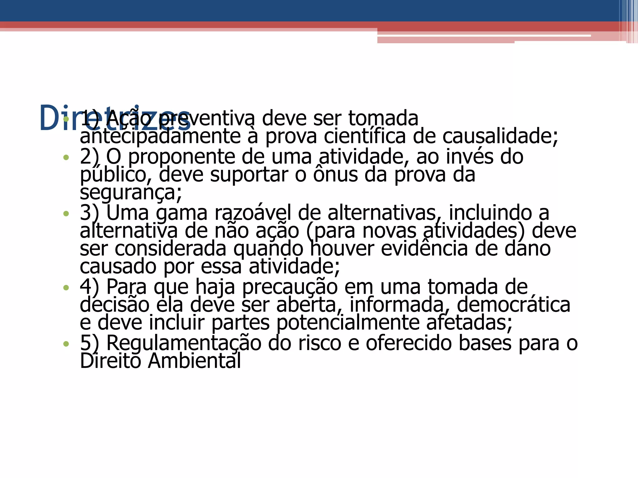 Diretrizes• 1) Ação preventiva deve ser tomada
antecipadamente à prova científica de causalidade;
• 2) O proponente de uma atividade, ao invés do
público, deve suportar o ônus da prova da
segurança;
• 3) Uma gama razoável de alternativas, incluindo a
alternativa de não ação (para novas atividades) deve
ser considerada quando houver evidência de dano
causado por essa atividade;
• 4) Para que haja precaução em uma tomada de
decisão ela deve ser aberta, informada, democrática
e deve incluir partes potencialmente afetadas;
• 5) Regulamentação do risco e oferecido bases para o
Direito Ambiental
 