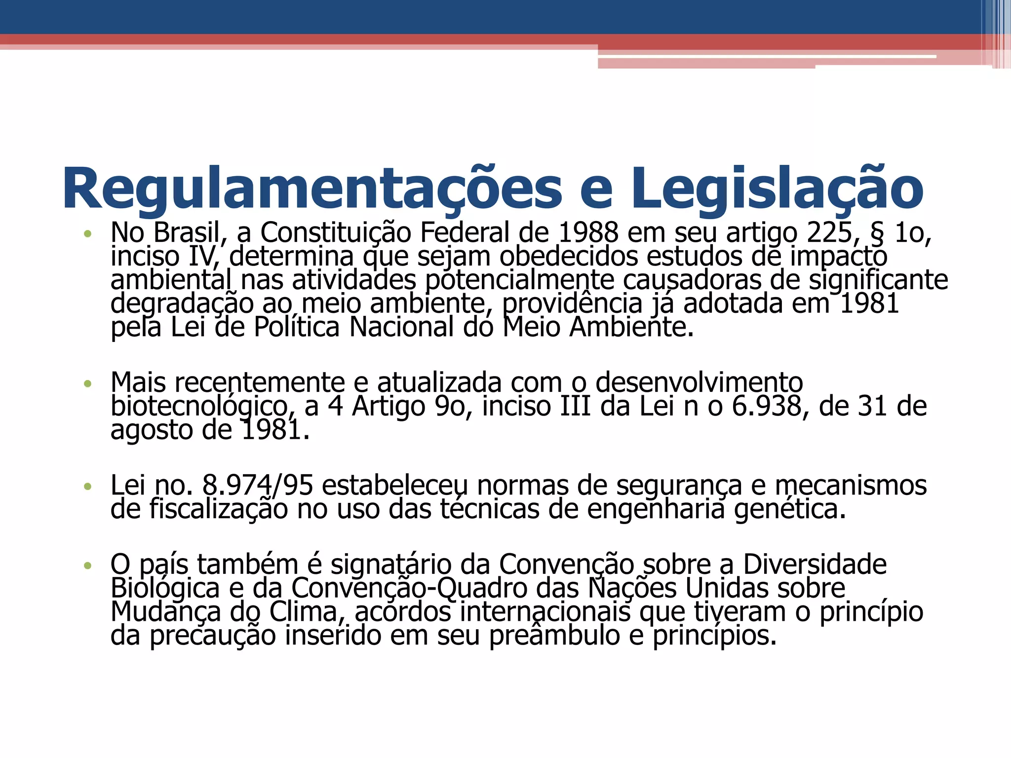Regulamentações e Legislação
• No Brasil, a Constituição Federal de 1988 em seu artigo 225, § 1o,
inciso IV, determina que sejam obedecidos estudos de impacto
ambiental nas atividades potencialmente causadoras de significante
degradação ao meio ambiente, providência já adotada em 1981
pela Lei de Política Nacional do Meio Ambiente.
• Mais recentemente e atualizada com o desenvolvimento
biotecnológico, a 4 Artigo 9o, inciso III da Lei n o 6.938, de 31 de
agosto de 1981.
• Lei no. 8.974/95 estabeleceu normas de segurança e mecanismos
de fiscalização no uso das técnicas de engenharia genética.
• O país também é signatário da Convenção sobre a Diversidade
Biológica e da Convenção-Quadro das Nações Unidas sobre
Mudança do Clima, acordos internacionais que tiveram o princípio
da precaução inserido em seu preâmbulo e princípios.
 