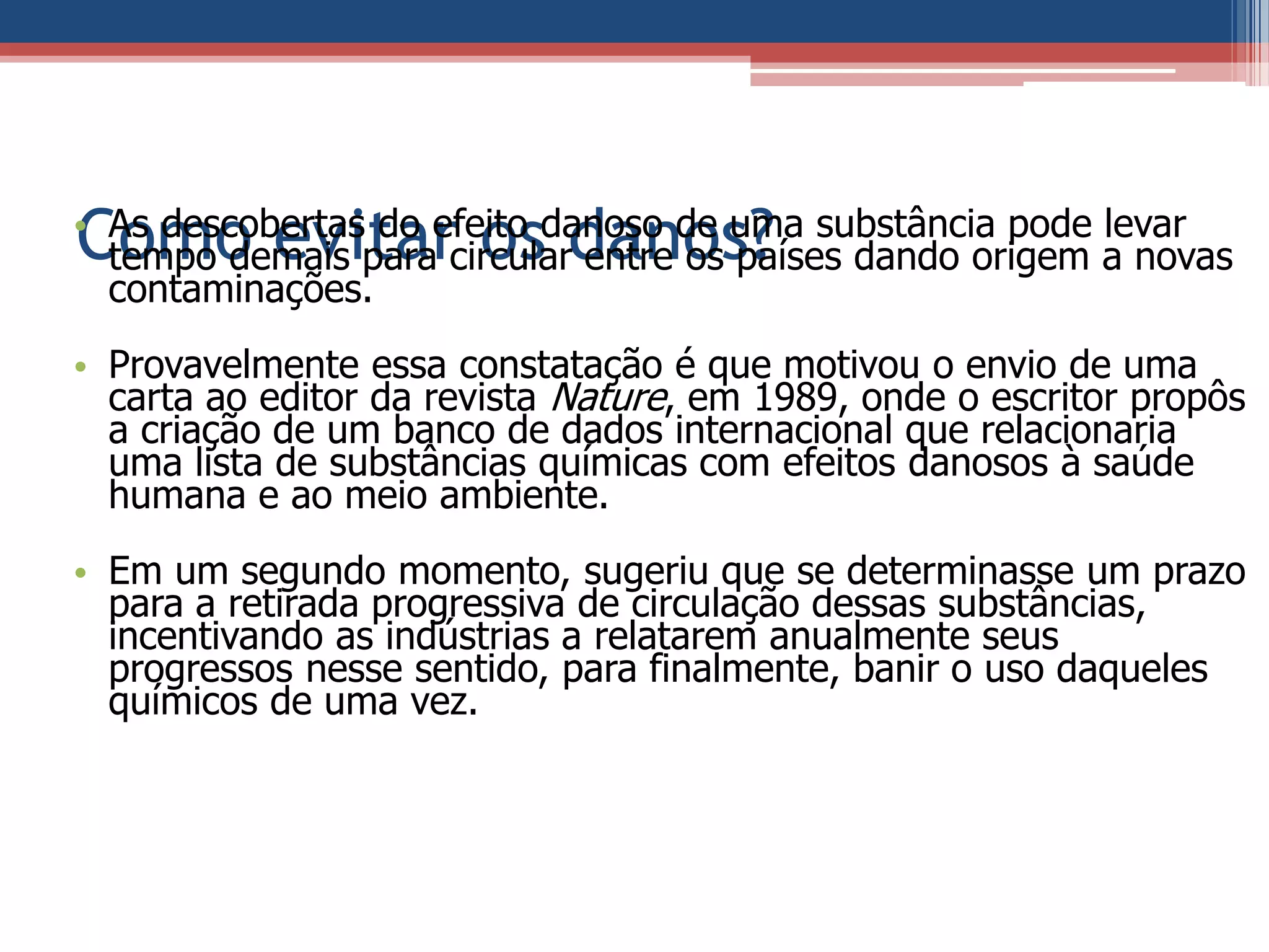 Como evitar os danos?• As descobertas do efeito danoso de uma substância pode levar
tempo demais para circular entre os países dando origem a novas
contaminações.
• Provavelmente essa constatação é que motivou o envio de uma
carta ao editor da revista Nature, em 1989, onde o escritor propôs
a criação de um banco de dados internacional que relacionaria
uma lista de substâncias químicas com efeitos danosos à saúde
humana e ao meio ambiente.
• Em um segundo momento, sugeriu que se determinasse um prazo
para a retirada progressiva de circulação dessas substâncias,
incentivando as indústrias a relatarem anualmente seus
progressos nesse sentido, para finalmente, banir o uso daqueles
químicos de uma vez.
 