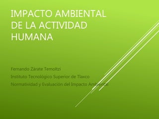 IMPACTO AMBIENTAL
DE LA ACTIVIDAD
HUMANA
Fernando Zárate Temoltzi
Instituto Tecnológico Superior de Tlaxco
Normatividad y Evaluación del Impacto Ambiental
 