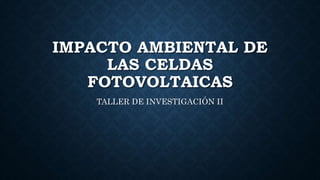IMPACTO AMBIENTAL DE
LAS CELDAS
FOTOVOLTAICAS
TALLER DE INVESTIGACIÓN II
 
