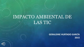IMPACTO AMBIENTAL DE
LAS TIC
GERALDINE HURTADO GARCÍA
2015
 