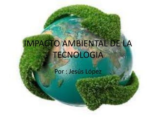 IMPACTO AMBIENTAL DE LA 
TECNOLOGIA 
Por : Jesús López 
 