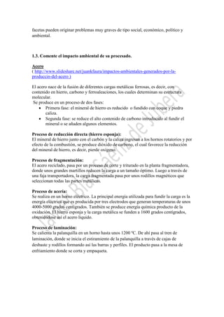 facetas pueden originar problemas muy graves de tipo social, económico, político y
ambiental.

1.3. Comente el impacto ambiental de su procesado.
Acero
( http://www.slideshare.net/juankfaura/impactos-ambientales-generados-por-laproduccin-del-acero )
El acero nace de la fusión de diferentes cargas metálicas ferrosas, es decir, con
contenido en hierro, carbono y ferroaleaciones, los cuales determinan su estructura
molecular.
Se produce en un proceso de dos fases:
• Primera fase: el mineral de hierro es reducido o fundido con coque y piedra
caliza.
• Segunda fase: se reduce el alto contenido de carbono introducido al fundir el
mineral o se añaden algunos elementos.
Proceso de reducción directa (hierro esponja):
El mineral de hierro junto con el carbón y la caliza ingresan a los hornos rotatorios y por
efecto de la combustión, se produce dióxido de carbono, el cual favorece la reducción
del mineral de hierro, es decir, pierde oxígeno.
Proceso de fragmentación:
El acero reciclado, pasa por un proceso de corte y triturado en la planta fragmentadora,
donde unos grandes martillos reducen la carga a un tamaño óptimo. Luego a través de
una faja transportadora, la carga fragmentada pasa por unos rodillos magnéticos que
seleccionan todas las partes metálicas.
Proceso de acería:
Se realiza en un horno eléctrico. La principal energía utilizada para fundir la carga es la
energía eléctrica que es producida por tres electrodos que generan temperaturas de unos
4000-5000 grados centígrados. También se produce energía química producto de la
oxidación. El hierro esponja y la carga metálica se funden a 1600 grados centígrados,
obteniéndose así el acero líquido.
Proceso de laminación:
Se calienta la palanquilla en un horno hasta unos 1200 ºC. De ahí pasa al tren de
laminación, donde se inicia el estiramiento de la palanquilla a través de cajas de
desbaste y rodillos formando así las barras y perfiles. El producto pasa a la mesa de
enfriamiento donde se corta y empaqueta.

 