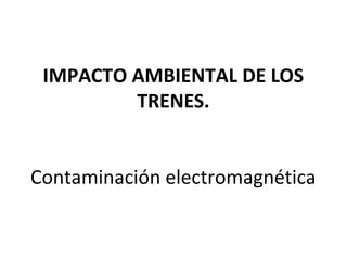 IMPACTO AMBIENTAL DE LOS
TRENES.
Contaminación electromagnética
 