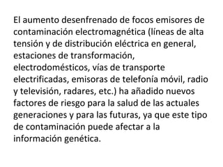 El aumento desenfrenado de focos emisores de
contaminación electromagnética (líneas de alta
tensión y de distribución eléctrica en general,
estaciones de transformación,
electrodomésticos, vías de transporte
electrificadas, emisoras de telefonía móvil, radio
y televisión, radares, etc.) ha añadido nuevos
factores de riesgo para la salud de las actuales
generaciones y para las futuras, ya que este tipo
de contaminación puede afectar a la
información genética.
 