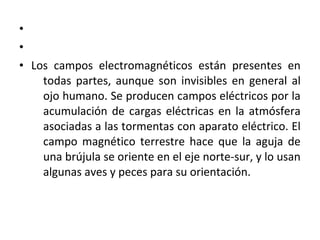 •
•
• Los campos electromagnéticos están presentes en
todas partes, aunque son invisibles en general al
ojo humano. Se producen campos eléctricos por la
acumulación de cargas eléctricas en la atmósfera
asociadas a las tormentas con aparato eléctrico. El
campo magnético terrestre hace que la aguja de
una brújula se oriente en el eje norte-sur, y lo usan
algunas aves y peces para su orientación.
 