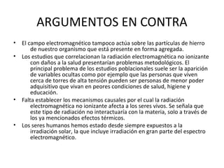 ARGUMENTOS EN CONTRA
• El campo electromagnético tampoco actúa sobre las partículas de hierro
de nuestro organismo que está presente en forma agregada.
• Los estudios que correlacionan la radiación electromagnética no ionizante
con daños a la salud presentarían problemas metodológicos. El
principal problema de los estudios poblacionales suele ser la aparición
de variables ocultas como por ejemplo que las personas que viven
cerca de torres de alta tensión pueden ser personas de menor poder
adquisitivo que vivan en peores condiciones de salud, higiene y
educación.
• Falta establecer los mecanismos causales por el cual la radiación
electromagnética no ionizante afecta a los seres vivos. Se señala que
este tipo de radiación no interactuaría con la materia, solo a través de
los ya mencionados efectos térmicos.
• Los seres humanos hemos estado desde siempre expuestos a la
irradiación solar, la que incluye irradiación en gran parte del espectro
electromagnético.
 