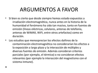 ARGUMENTOS A FAVOR
• Si bien es cierto que desde siempre hemos estado expuestos a
irradiación electromagnética, nunca antes en la historia de la
humanidad el fenómeno ha sido tan masivo, tanto en fuentes de
emisión (líneas eléctricas, celulares, antenas de telefonía,
antenas de WiMAX, WiFI, entre otros artefactos) como en
duración.
• Los estudios que menosprecian los efectos dañinos de la
contaminación electromagnética no considerarían los efectos a
la exposición a largo plazo y la interacción de múltiples y
diversas fuentes de emisión. Además consideran criterios
parciales (por ejemplo, el térmico) o no consideran efectos
relevantes (por ejemplo la interacción del magnetismo con el
sistema inmune).
•
 