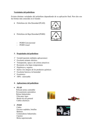 Variedades del polietileno
Existen distintas variedades del polietileno dependiendo de su aplicación final. Pero dos son
las formas más conocidas en el mundo:
• Polietileno de Alta Densidad (PEAD)
• Polietileno de Baja Densidad (PEBD)
- PEBD Convencional
- PEBD Lineal
3. Propiedades del polietileno
 Versátil (permite múltiples aplicaciones)
 Excelente aislante eléctrico
 Transparente, opaco o de colores atractivos
 Resistente a las bajas temperaturas
 Higiénicos y seguros
 Inerte a los ataques de los productos químicos
 Excelente barrera a la humedad
 Económico
 100% valorizable
4. Aplicaciones del polietileno
• PEAD
Película termo contraíble
Envasamiento automático
Bolsas Industriales
Film para Agro
Bolsas de uso general
Cables eléctricos
• PEBD
Caños
Envases soplados, botellas
Bidones
Contenedores Industriales
Cajones
Bolsa supermercado
 