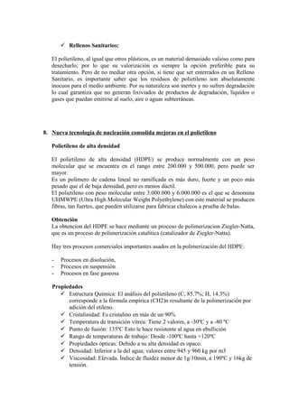  Rellenos Sanitarios:
El polietileno, al igual que otros plásticos, es un material demasiado valioso como para
desecharlo; por lo que su valorización es siempre la opción preferible para su
tratamiento. Pero de no mediar otra opción, si tiene que ser enterrados en un Relleno
Sanitario, es importante saber que los residuos de polietileno son absolutamente
inocuos para el medio ambiente. Por su naturaleza son inertes y no sufren degradación
lo cual garantiza que no generan lixiviados de productos de degradación, líquidos o
gases que puedan emitirse al suelo, aire o aguas subterráneas.
8. Nueva tecnología de nucleación consolida mejoras en el polietileno
Polietileno de alta densidad
El polietileno de alta densidad (HDPE) se produce normalmente con un peso
molecular que se encuentra en el rango entre 200.000 y 500.000, pero puede ser
mayor.
Es un polímero de cadena lineal no ramificada es más duro, fuerte y un poco más
pesado que el de baja densidad, pero es menos dúctil.
El polietileno con peso molecular entre 3.000.000 y 6.000.000 es el que se denomina
UHMWPE (Ultra High Molecular Weight Polyethylene) con este material se producen
fibras, tan fuertes, que pueden utilizarse para fabricar chalecos a prueba de balas.
Obtención
La obtencion del HDPE se hace mediante un proceso de polimerizacion Ziegler-Natta,
que es un proceso de polimerización catalítica (catalizador de Ziegler-Natta).
Hay tres procesos comerciales importantes usados en la polimerización del HDPE:
- Procesos en disolución,
- Procesos en suspensión
- Procesos en fase gaseosa
Propiedades
 Estructura Química: El análisis del polietileno (C, 85.7%; H, 14.3%)
corresponde a la fórmula empírica (CH2)n resultante de la polimerización por
adición del etileno.
 Cristalinidad: Es cristalino en más de un 90%
 Temperatura de transición vítrea: Tiene 2 valores, a -30ºC y a -80 ºC
 Punto de fusión: 135ºC Esto le hace resistente al agua en ebullición
 Rango de temperaturas de trabajo: Desde -100ºC hasta +120ºC
 Propiedades ópticas: Debido a su alta densidad es opaco.
 Densidad: Inferior a la del agua; valores entre 945 y 960 kg por m3
 Viscosidad: Elevada. Índice de fluidez menor de 1g/10min, a 190ºC y 16kg de
tensión.
 