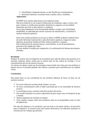  Flexibilidad: Comparativamente, es más flexible que el polipropileno
 Resistencia Química: Excelente frente a ácidos, bases y alcoholes.
Aplicaciones
El HDPE tiene muchas aplicaciones en la industria actual.
Más de la mitad de su uso es para la fabricación de recipientes, tapas y cierres; otro
gran volumen se moldea para utensilios domésticos y juguetes; un uso también
importante que tiene es para tuberías y conductos.
Su uso para empaquetar se ha incrementado debido a su bajo costo, flexibilidad,
durabilidad, su capacidad para resistir el proceso de esterilización, y resistencia a
muchas sustancias químicas.
Entre otros muchos productos en los que se utiliza el HDPE, podemos nombrar botes
de aceite lubricante (automoción) y para disolventes orgánicos, mangos de cutter,
depósitos de gasolina, botellas de leche, bolsas de plástico y juguetes.
Para la fabricación de artículos huecos, como botellas, se usa un procedimiento
parecido al de soplado del vidrio.
Se usan también el moldeo por compresión y la conformación de láminas previamente
formadas.
Resultados
Después de realizar esta investigación de un producto que cada día abarca más posición en el
mercado, podemos darnos cuenta que en nuestro país no hay cultura de reciclaje y la no
concientización del uso de nuestros recursos.
Así mismo nos damos cuenta que la tecnología avanza mucho má y hace que este producto se
penetre más en el mercado ganando más clientes y personas que lo prefieran por sus amplias
ventas.
Conclusiones
Para poder hacer un uso considerado de este producto debemos de hacer un buen uso de
nuestros recursos:
 No existe cultura de reciclaje desde colegio y en casa.
 No tiene concientización sobre el daño ocasionado por el uso desmedido de nuestros
recursos.
 La tecnología avanza y permite cada día la mejora del mismo.
 Está siendo utilizados en sectores industriales de gran riesgo como el transporte de gas
y energía.
 Aplicar programas de reciclaje en colegios
 Tiene muchas ventajas sobre otros productos tanto en sus propiedades como el costo
de adquisición.
Por todo ello llegamos a la conclusión, que este tema es de mucho interés y de provecho
para la industria y el comercio pero que muchos desconocen, las industrias aumentan su
consumo por las ventajas que presenta.
 