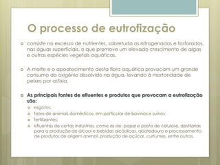 O processo de eutrofização
 consiste no excesso de nutrientes, sobretudo os nitrogenados e fosforados,
nas águas superficiais, o que promove um elevado crescimento de algas
e outras espécies vegetais aquáticas.
 A morte e o apodrecimento desta flora aquática provocam um grande
consumo do oxigênio dissolvido na água, levando à mortandade de
peixes por asfixia.
 As principais fontes de efluentes e produtos que provocam a eutrofização
são:
 esgotos;
 fezes de animais domésticos, em particular de bovinos e suínos;
 fertilizantes;
 efluentes de certas indústrias, como as de: papel e pasta de celulose, destilarias
para a produção de álcool e bebidas alcóolicas, abatedouro e processamento
de produtos de origem animal, produção de açúcar, curtumes, entre outras.
 