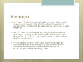 Vinhaça
 A vinhaça é utilizada na agricultura há décadas, porém
seu uso de maneira intermitente e desordenada tem
gerado sérios problemas de poluição do solo e dos lençóis
freáticos.
 Em 2005, a Companhia de Tecnologia e Saneamento
Ambiental do Estado de São Paulo (Cetesb) publicou a
Norma Técnica P4.231, que regulamenta a aplicação e
destino da vinhaça.
 Foram estabelecidas restrições nas proximidades de
núcleos urbanos e áreas de proteção permanente. A
impermeabilização de canais e reservatórios de
acumulação também é obrigatória.
 