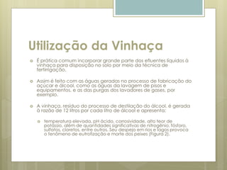 Utilização da Vinhaça
 É prática comum incorporar grande parte dos efluentes líquidos à
vinhaça para disposição no solo por meio da técnica de
fertirrigação.
 Assim é feito com as águas geradas no processo de fabricação do
açúcar e álcool, como as águas da lavagem de pisos e
equipamentos, e as das purgas dos lavadores de gases, por
exemplo.
 A vinhaça, resíduo do processo de destilação do álcool, é gerada
à razão de 12 litros por cada litro de álcool e apresenta:
 temperatura elevada, pH ácido, corrosividade, alto teor de
potássio, além de quantidades significativas de nitrogênio, fósforo,
sulfatos, cloretos, entre outros. Seu despejo em rios e lagos provoca
o fenômeno de eutrofização e morte dos peixes (Figura 2).
 