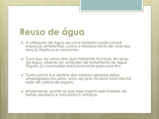 Reuso de água
 A utilização de água na usina também pode causar
impactos ambientais, como o rebaixamento do nível dos
lençóis freáticos e nascentes.
 Com isso, as usinas tem que implantar técnicas de reuso
da água, através de estações de tratamento de água
(Figura 3,) construídas exclusivamente para esse fim.
 Outro ponto é o destino dos resíduos gerados pelos
empregados da usina, uma vez que na zona rural não há
rede de coleta de esgoto.
 Atualmente, aceita-se que esse esgoto seja tratado de
forma aeróbica e misturado à vinhaça.
 
