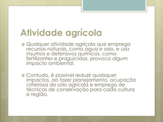 Atividade agrícola
 Qualquer atividade agrícola que emprega
recursos naturais, como água e solo, e usa
insumos e defensivos químicos, como
fertilizantes e praguicidas, provoca algum
impacto ambiental.
 Contudo, é possível reduzir quaisquer
impactos, ao fazer planejamento, ocupação
criteriosa do solo agrícola e emprego de
técnicas de conservação para cada cultura
e região.
 