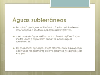 Águas subterrâneas
 Em relação às águas subterrâneas, é feito uso intensivo no
setor industrial e sanitário, nas áreas administrativas.
 A escassez de água, verificada em diversas regiões, forçou
muitas usinas a explorarem cada vez mais as águas
subterrâneas.
 Diversos poços perfurados muito próximos entre si provocam
acentuado rebaixamento do nível dinâmico nos períodos de
estiagem
 