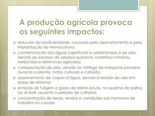 A produção agrícola provoca
os seguintes impactos:
 redução da biodiversidade, causada pelo desmatamento e pela
implantação de monocultura;
 contaminação das águas superficiais e subterrâneas e do solo,
devido ao excesso de adubos químicos, corretivos minerais,
herbicidas e defensivos agrícolas;
 compactação do solo, devido ao tráfego de máquinas pesadas
durante o plantio, tratos culturais e colheita;
 assoreamento de corpos d’água, devido à erosão do solo em
áreas de reforma;
 emissão de fuligem e gases de efeito estufa, na queima de palha,
ao ar livre, durante o período de colheita;
 concentração de terras, rendas e condições sub-humanas de
trabalho no campo
 