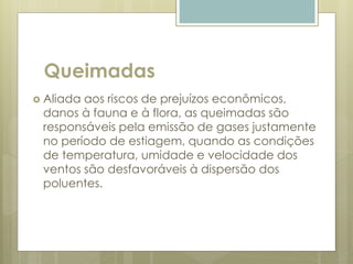 Queimadas
 Aliada aos riscos de prejuízos econômicos,
danos à fauna e à flora, as queimadas são
responsáveis pela emissão de gases justamente
no período de estiagem, quando as condições
de temperatura, umidade e velocidade dos
ventos são desfavoráveis à dispersão dos
poluentes.
 