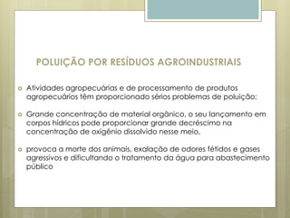 POLUIÇÃO POR RESÍDUOS AGROINDUSTRIAIS
 Atividades agropecuárias e de processamento de produtos
agropecuários têm proporcionado sérios problemas de poluição;
 Grande concentração de material orgânico, o seu lançamento em
corpos hídricos pode proporcionar grande decréscimo na
concentração de oxigênio dissolvido nesse meio,
 provoca a morte dos animais, exalação de odores fétidos e gases
agressivos e dificultando o tratamento da água para abastecimento
público
 