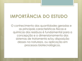 IMPORTÂNCIA DO ESTUDO
O conhecimento das quantidades geradas e
as principais características físicas e
químicas dos resíduos é fundamental para a
concepção e o dimensionamento dos
sistemas de tratamento e/ou disposição
desses na natureza, ou aplicação em
processos biotecnológicos.
 
