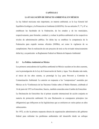 6
CAPÍTULO 2
LA EVALUACIÓN DE IMPACTO AMBIENTAL EN MÉXICO
La ley federal mexicana más importante, en materia ambiental, es la Ley General del
Equilibrio Ecológico y la Protección al Ambiente (LGEEPA). En sus artículos 5º, 7º y 8º se
establecen las facultades de la Federación, de los estados y de los municipios,
respectivamente, para formular, conducir y evaluar la política ambiental en los respectivos
niveles de administración pública. En dicha ley se establece la competencia de la
Federación para expedir normas oficiales (NOMs), así como la vigilancia de su
cumplimiento. Para la realización de este proyecto de tesis se ha revisado minuciosamente
dicha ley y en particular su Reglamento Federal en Materia de Impacto Ambiental.
2.1 La Política Ambiental en México
Los primeros antecedentes de la política ambiental en México suceden en los años cuarenta,
con la promulgación de la Ley de Conservación de Suelo y Agua. Tres décadas más tarde,
al inicio de los años setenta, se promulgó la Ley para Prevenir y Controlar la
Contaminación Ambiental. Lo anterior en respuesta a los “compromisos” asumidos por
México en la “Conferencia de las Naciones Unidas sobre el Medio Humano, celebrada el
16 de junio de 1972 en Estocolmo, Suecia., también conocida como Cumbre de Estocolmo
La Declaración de Estocolmo fue el primer acuerdo internacional de acción conjunta en
materia de protección ambiental. En esta Declaración se consignaron principios (no
obligatorios) que influyeron en las legislaciones que se emitieron en varios países en años
subsecuentes.
En 1972, se dio la primera respuesta directa de organización administrativa del gobierno
federal para enfrentar los problemas ambientales del desarrollo desde un enfoque
 