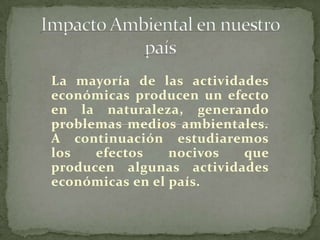 Impacto Ambiental en nuestro país  La mayoría de las actividades económicas producen un efecto en la naturaleza, generando problemas medios ambientales. A continuación estudiaremos los efectos nocivos que producen algunas actividades económicas en el país. 