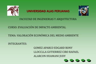 UNIVERSIDAD ALAS PERUANAS
FACULTAD DE INGENIERIAS Y ARQUITECTURA
CURSO: EVALUACIÓN DE IMPACTO AMBIENTAL
TEMA: VALORACIÓN ECONÓMICA DEL MEDIO AMBIENTE
INTEGRANTES:
GOMEZ APARCO EDGARD RONY
LLOCCLLA GUTIERREZ CIRO RAFAEL
ALARCON HUAMANI JUDY
 