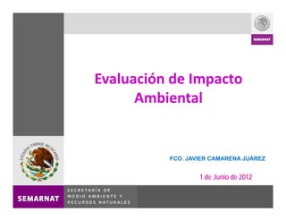 Evaluación de Impacto 
      Ambiental


          FCO. JAVIER CAMARENA JUÁREZ


                  1 de Junio de 2012
 