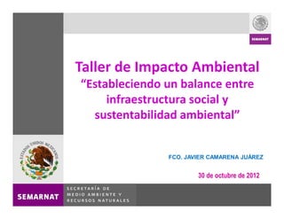 Taller de Impacto Ambiental
 Estableciendo un balance entre
     infraestructura social y
  sustentabilidad ambiental


               FCO. JAVIER CAMARENA JUÁREZ


                       30 de octubre de 2012
 
