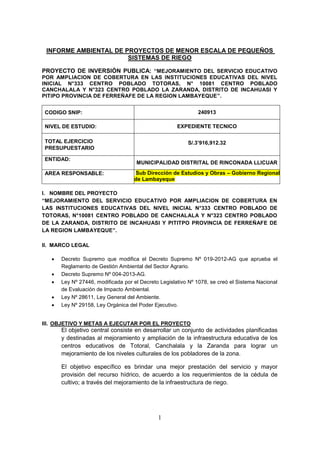 1
INFORME AMBIENTAL DE PROYECTOS DE MENOR ESCALA DE PEQUEÑOS
SISTEMAS DE RIEGO
PROYECTO DE INVERSIÓN PUBLICA: “MEJORAMIENTO DEL SERVICIO EDUCATIVO
POR AMPLIACION DE COBERTURA EN LAS INSTITUCIONES EDUCATIVAS DEL NIVEL
INICIAL N°333 CENTRO POBLADO TOTORAS, N° 10081 CENTRO POBLADO
CANCHALALA Y N°323 CENTRO POBLADO LA ZARANDA, DISTRITO DE INCAHUASI Y
PITIPO PROVINCIA DE FERREÑAFE DE LA REGION LAMBAYEQUE”.
CODIGO SNIP: 240913
NIVEL DE ESTUDIO: EXPEDIENTE TECNICO
TOTAL EJERCICIO
PRESUPUESTARIO
S/.3’916,912.32
ENTIDAD:
MUNICIPALIDAD DISTRITAL DE RINCONADA LLICUAR
AREA RESPONSABLE: Sub Dirección de Estudios y Obras – Gobierno Regional
de Lambayeque
I. NOMBRE DEL PROYECTO
“MEJORAMIENTO DEL SERVICIO EDUCATIVO POR AMPLIACION DE COBERTURA EN
LAS INSTITUCIONES EDUCATIVAS DEL NIVEL INICIAL N°333 CENTRO POBLADO DE
TOTORAS, N°10081 CENTRO POBLADO DE CANCHALALA Y N°323 CENTRO POBLADO
DE LA ZARANDA, DISTRITO DE INCAHUASI Y PITITPO PROVINCIA DE FERREÑAFE DE
LA REGION LAMBAYEQUE”.
II. MARCO LEGAL
 Decreto Supremo que modifica el Decreto Supremo Nº 019-2012-AG que aprueba el
Reglamento de Gestión Ambiental del Sector Agrario.
 Decreto Supremo Nº 004-2013-AG.
 Ley Nº 27446, modificada por el Decreto Legislativo Nº 1078, se creó el Sistema Nacional
de Evaluación de Impacto Ambiental.
 Ley Nº 28611, Ley General del Ambiente.
 Ley Nº 29158, Ley Orgánica del Poder Ejecutivo.
III. OBJETIVO Y METAS A EJECUTAR POR EL PROYECTO
El objetivo central consiste en desarrollar un conjunto de actividades planificadas
y destinadas al mejoramiento y ampliación de la infraestructura educativa de los
centros educativos de Totoral, Canchalala y la Zaranda para lograr un
mejoramiento de los niveles culturales de los pobladores de la zona.
El objetivo específico es brindar una mejor prestación del servicio y mayor
provisión del recurso hídrico, de acuerdo a los requerimientos de la cédula de
cultivo; a través del mejoramiento de la infraestructura de riego.
 