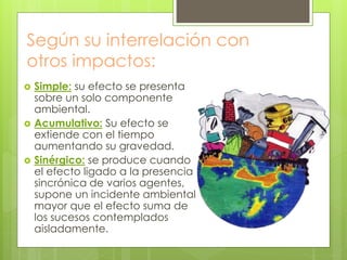 Según su interrelación con
otros impactos:
 Simple: su efecto se presenta
sobre un solo componente
ambiental.
 Acumulativo: Su efecto se
extiende con el tiempo
aumentando su gravedad.
 Sinérgico: se produce cuando
el efecto ligado a la presencia
sincrónica de varios agentes,
supone un incidente ambiental
mayor que el efecto suma de
los sucesos contemplados
aisladamente.
 