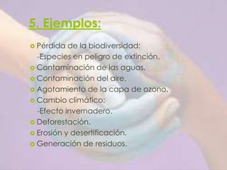5. Ejemplos:
 Pérdida de la biodiversidad:
-Especies en peligro de extinción.
 Contaminación de las aguas.
 Contaminación del aire.
 Agotamiento de la capa de ozono.
 Cambio climático:
-Efecto invernadero.
 Deforestación.
 Erosión y desertificación.
 Generación de residuos.
 