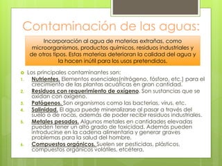 Contaminación de las aguas:
 Los principales contaminantes son:
1. Nutrientes. Elementos esenciales(nitrógeno, fósforo, etc.) para el
crecimiento de las plantas acuáticas en gran cantidad.
2. Residuos con requerimiento de oxígeno. Son sustancias que se
oxidan con oxígeno.
3. Patógenos. Son organismos como las bacterias, virus, etc.
4. Salinidad. El agua puede mineralizarse al pasar a través del
suelo o de rocas, además de poder recibir residuos industriales.
5. Metales pesados. Algunos metales en cantidades elevadas
pueden tener un alto grado de toxicidad. Además pueden
introducirse en la cadena alimentaria y generar graves
problemas para la salud del hombre.
6. Compuestos orgánicos. Suelen ser pesticidas, plásticos,
compuestos orgánicos volátiles, etcétera.
Incorporación al agua de materias extrañas, como
microorganismos, productos químicos, residuos industriales y
de otros tipos. Estas materias deterioran la calidad del agua y
la hacen inútil para los usos pretendidos.
 