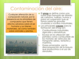 Contaminación del aire:
 El smog se define como una
nube baja formada de dióxido
de carbono, hollines, humos y
polvo en suspensión que se
forma sobre las grandes
ciudades o núcleos industriales.
 Las principales causas para la
formación del smog son:
1. Combustiones industriales,
agrícolas y domésticas.
2. Exceso en la utilización del
petróleo como combustible de
los motores de vehículos de
transporte aéreo, terrestre y
marítimo.
3. Gases emanados por la
descomposición de la basura
que producimos o el uso de
aerosoles.
Cualquier alteración de su
composición natural, por la
presencia en la atmósfera de
compuestos que tienen
efectos adversos sobre el ser
humano y sus bienes
materiales, así como también
sobre animales y plantas.
 
