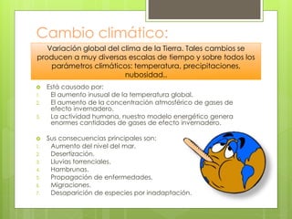 Cambio climático:
 Está causado por:
1. El aumento inusual de la temperatura global.
2. El aumento de la concentración atmosférico de gases de
efecto invernadero.
3. La actividad humana, nuestro modelo energético genera
enormes cantidades de gases de efecto invernadero.
 Sus consecuencias principales son:
1. Aumento del nivel del mar.
2. Desertización.
3. Lluvias torrenciales.
4. Hambrunas.
5. Propagación de enfermedades.
6. Migraciones.
7. Desaparición de especies por inadaptación.
Variación global del clima de la Tierra. Tales cambios se
producen a muy diversas escalas de tiempo y sobre todos los
parámetros climáticos: temperatura, precipitaciones,
nubosidad..
 