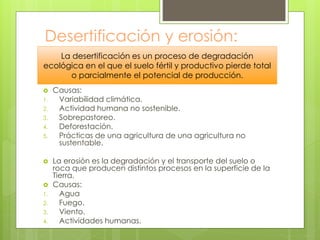 Desertificación y erosión:
 Causas:
1. Variabilidad climática.
2. Actividad humana no sostenible.
3. Sobrepastoreo.
4. Deforestación.
5. Prácticas de una agricultura de una agricultura no
sustentable.
 La erosión es la degradación y el transporte del suelo o
roca que producen distintos procesos en la superficie de la
Tierra.
 Causas:
1. Agua
2. Fuego.
3. Viento.
4. Actividades humanas.
La desertificación es un proceso de degradación
ecológica en el que el suelo fértil y productivo pierde total
o parcialmente el potencial de producción.
 