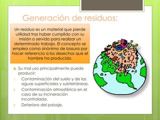Generación de residuos:
 Su mal uso principalmente puede
producir:
1. Contaminación del suelo y de las
aguas superficiales y subterráneas.
2. Contaminación atmosférica en el
caso de su incineración
incontrolada.
3. Deterioro del paisaje.
Un residuo es un material que pierde
utilidad tras haber cumplido con su
misión o servido para realizar un
determinado trabajo. El concepto se
emplea como sinónimo de basura por
hacer referencia a los desechos que el
hombre ha producido.
 