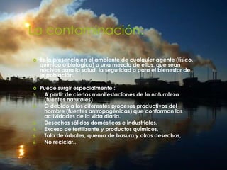 La contaminación:
 Es la presencia en el ambiente de cualquier agente (físico,
químico o biológico) o una mezcla de ellos, que sean
nocivos para la salud, la seguridad o para el bienestar de
la población.
 Puede surgir especialmente :
1. A partir de ciertas manifestaciones de la naturaleza
(fuentes naturales)
2. O debido a los diferentes procesos productivos del
hombre (fuentes antropogénicas) que conforman las
actividades de la vida diaria.
3. Desechos sólidos domésticos e industriales.
4. Exceso de fertilizante y productos químicos.
5. Tala de árboles, quema de basura y otros desechos,
6. No reciclar..
 