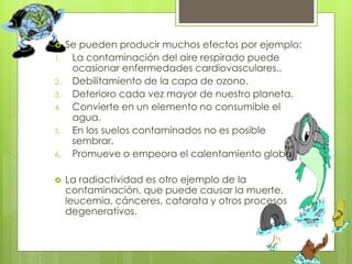  Se pueden producir muchos efectos por ejemplo:
1. La contaminación del aire respirado puede
ocasionar enfermedades cardiovasculares..
2. Debilitamiento de la capa de ozono.
3. Deterioro cada vez mayor de nuestro planeta.
4. Convierte en un elemento no consumible el
agua.
5. En los suelos contaminados no es posible
sembrar.
6. Promueve o empeora el calentamiento global.
 La radiactividad es otro ejemplo de la
contaminación, que puede causar la muerte,
leucemia, cánceres, catarata y otros procesos
degenerativos.
 