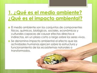 1. ¿Qué es el medio ambiente?
¿Qué es el impacto ambiental?
 El medio ambiente son los conjuntos de componentes
físicos, químicos, biológicos, sociales, económicos y
culturales capaces de causar efectos directos e
indirectos, en un plazo corto o largo sobre los seres vivos.
 Se denomina impacto ambiental al efecto que las
actividades humanas ejercen sobre la estructura y
funcionamiento de los ecosistemas naturales o
transformados.
 