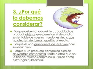 3. ¿Por qué
lo debemos
considerar?
 Porque debemos adquirir la capacidad de
producir objetos que permitan el desarrollo
sustentable de nuestro mundo, es decir, que
no afecten de forma negativa al medio.
 Porque es una gran fuente de inversión para
su reducción.
 Porque si un producto contamina está en
desventaja competitiva frente a otros que no
lo hacen. Muchas empresas lo utilizan como
estrategia publicitaria.
 