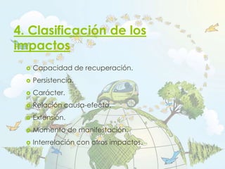 4. Clasificación de los
impactos
 Capacidad de recuperación.
 Persistencia.
 Carácter.
 Relación causa-efecto.
 Extensión.
 Momento de manifestación.
 Interrelación con otros impactos.
 