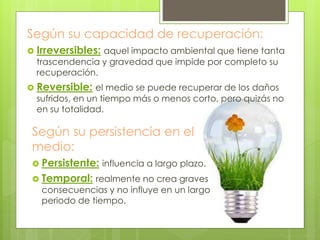 Según su capacidad de recuperación:
 Irreversibles: aquel impacto ambiental que tiene tanta
trascendencia y gravedad que impide por completo su
recuperación.
 Reversible: el medio se puede recuperar de los daños
sufridos, en un tiempo más o menos corto, pero quizás no
en su totalidad.
Según su persistencia en el
medio:
 Persistente: influencia a largo plazo.
 Temporal: realmente no crea graves
consecuencias y no influye en un largo
periodo de tiempo.
 