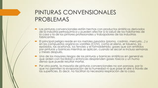 PINTURAS CONVENSIONALES 
PROBLEMAS 
 Las pinturas convencionales están hechas con productos sintéticos derivados 
de la industria petroquímica y pueden afectar a la salud de los habitantes de 
la casa y la de los pintores profesionales y trabajadores de las industrias 
fabricantes. 
 El principal peligro reside en los metales pesados (plomo, cadmio, mercurio…) y 
en los compuestos orgánicos volátiles (COV), como el xileno, el tolueno, los 
epóxidos, las acetonas, los fenoles y el formaldehído; gases que son emitidos 
por pinturas y barnices mientras se aplican, cuando se secan e incluso semanas 
y meses después. 
 Uno de los mayores riesgos de las pinturas y barnices sintéticos en general es 
que arden con facilidad y entonces desprenden gases tóxicos y un humo 
denso que puede resultar mortal. 
 Por otra parte, la mayoría de pinturas convencionales no son porosas, por lo 
que no permiten la evaporación de la humedad ni que pase el aire a través de 
las superficies. Es decir, no facilitan la necesaria respiración de la casa. 
 
