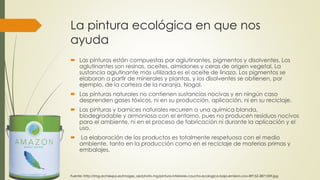 La pintura ecológica en que nos 
ayuda 
 Las pinturas están compuestas por aglutinantes, pigmentos y disolventes. Los 
aglutinantes son resinas, aceites, almidones y ceras de origen vegetal. La 
sustancia aglutinante más utilizada es el aceite de linaza. Los pigmentos se 
elaboran a partir de minerales y plantas, y los disolventes se obtienen, por 
ejemplo, de la corteza de la naranja, Nogal. 
 Las pinturas naturales no contienen sustancias nocivas y en ningún caso 
desprenden gases tóxicos, ni en su producción, aplicación, ni en su reciclaje. 
 Las pinturas y barnices naturales recurren a una química blanda, 
biodegradable y armoniosa con el entorno, pues no producen residuos nocivos 
para el ambiente, ni en el proceso de fabricación ni durante la aplicación y el 
uso. 
 La elaboración de los productos es totalmente respetuosa con el medio 
ambiente, tanto en la producción como en el reciclaje de materias primas y 
embalajes. 
Fuente: http://img.archiexpo.es/images_ae/photo-mg/pintura-interiores-caucho-ecologica-baja-emision-cov-89152-2871559.jpg 
 