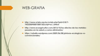 WEB-GRAFIA 
 http://www.scielo.org.bo/scielo.php?pid=S1817- 
74332009000100013&script=sci_arttext 
 http://www.ecoagricultor.com/2013/10/los-efectos-de-los-metales-pesados- 
en-la-salud-y-como-eliminarlos/ 
 https://orballo.wordpress.com/2009/06/08/pinturas-ecologicas-vs-convencionales/ 
